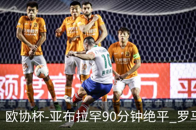 欧协杯-亚布拉罕90分钟绝平 罗马总分2-1涉险晋级