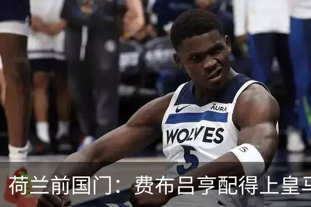 荷兰前国门：费布吕亨配得上皇马拜仁，但现在去可能有点早